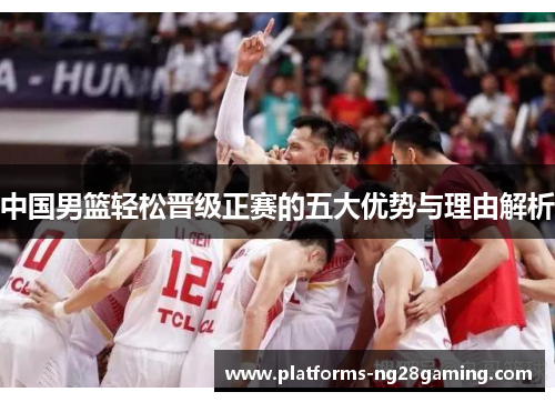 中国男篮轻松晋级正赛的五大优势与理由解析