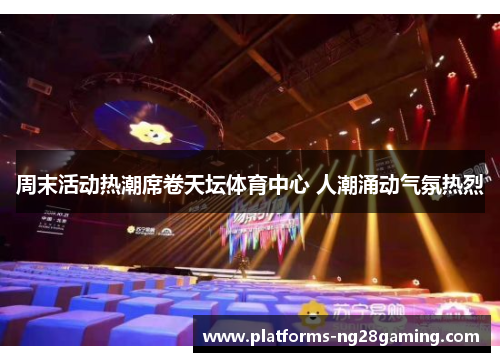 周末活动热潮席卷天坛体育中心 人潮涌动气氛热烈