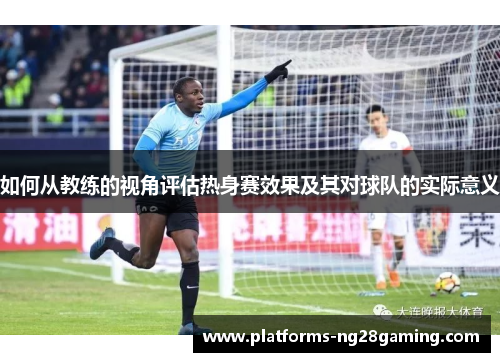 如何从教练的视角评估热身赛效果及其对球队的实际意义