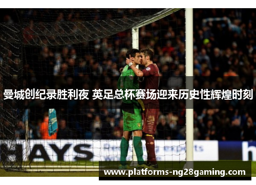 曼城创纪录胜利夜 英足总杯赛场迎来历史性辉煌时刻