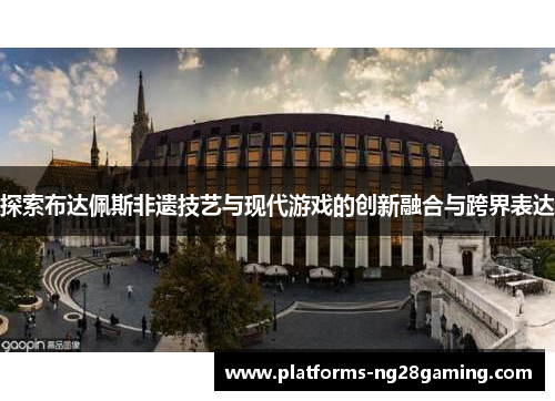 探索布达佩斯非遗技艺与现代游戏的创新融合与跨界表达