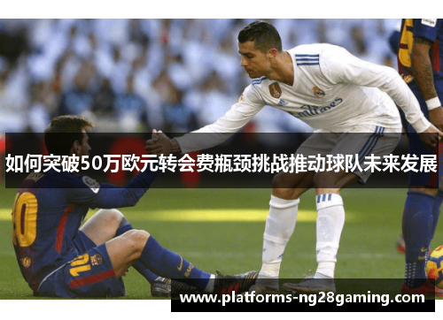 如何突破50万欧元转会费瓶颈挑战推动球队未来发展