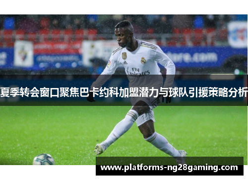 夏季转会窗口聚焦巴卡约科加盟潜力与球队引援策略分析