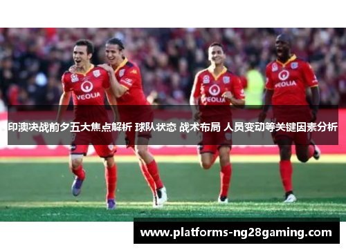 印澳决战前夕五大焦点解析 球队状态 战术布局 人员变动等关键因素分析