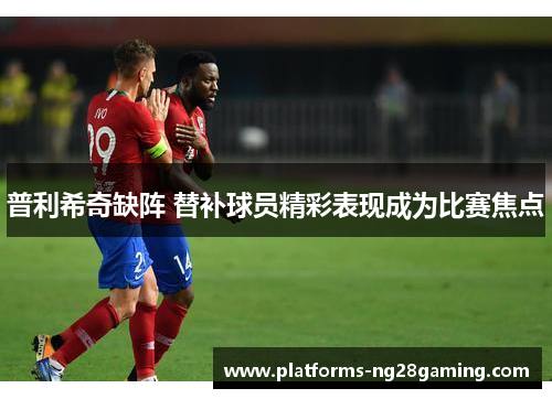 普利希奇缺阵 替补球员精彩表现成为比赛焦点