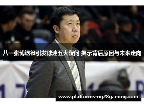 八一张博退役引发球迷五大疑问 揭示背后原因与未来走向