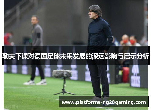 勒夫下课对德国足球未来发展的深远影响与启示分析