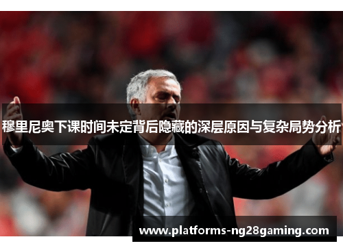 穆里尼奥下课时间未定背后隐藏的深层原因与复杂局势分析