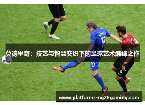 莫德里奇：技艺与智慧交织下的足球艺术巅峰之作