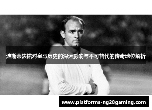 迪斯蒂法诺对皇马历史的深远影响与不可替代的传奇地位解析