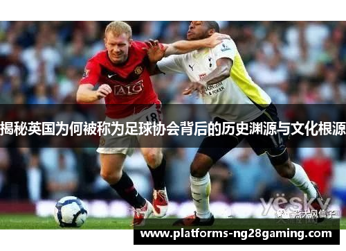 揭秘英国为何被称为足球协会背后的历史渊源与文化根源