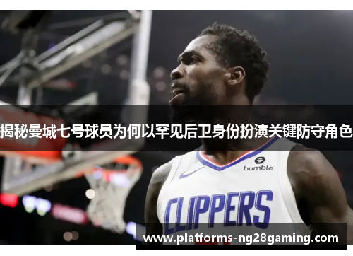 揭秘曼城七号球员为何以罕见后卫身份扮演关键防守角色