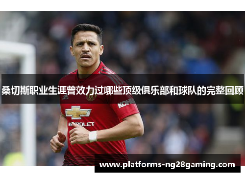 桑切斯职业生涯曾效力过哪些顶级俱乐部和球队的完整回顾