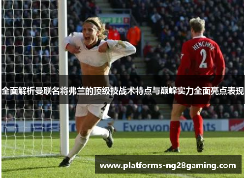 全面解析曼联名将弗兰的顶级技战术特点与巅峰实力全面亮点表现