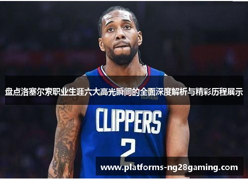 盘点洛塞尔索职业生涯六大高光瞬间的全面深度解析与精彩历程展示