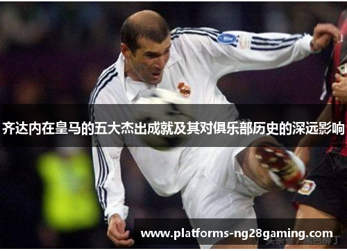 齐达内在皇马的五大杰出成就及其对俱乐部历史的深远影响