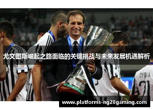 尤文图斯崛起之路面临的关键挑战与未来发展机遇解析