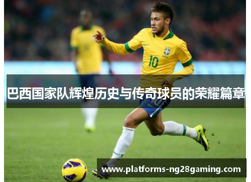 巴西国家队辉煌历史与传奇球员的荣耀篇章