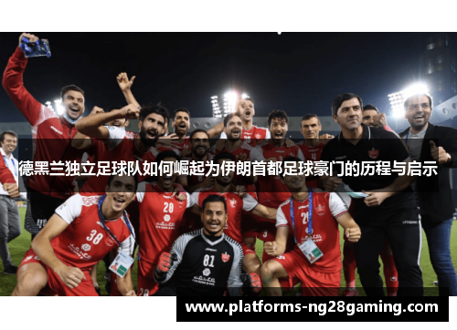 德黑兰独立足球队如何崛起为伊朗首都足球豪门的历程与启示