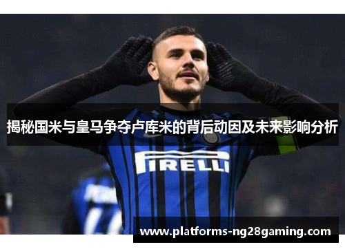 揭秘国米与皇马争夺卢库米的背后动因及未来影响分析 揭秘国米与皇马争夺卢库米的背后动因及未来影响分析