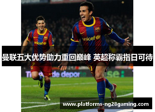 曼联五大优势助力重回巅峰 英超称霸指日可待 曼联五大优势助力重回巅峰 英超称霸指日可待