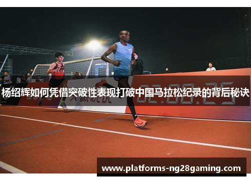 杨绍辉如何凭借突破性表现打破中国马拉松纪录的背后秘诀