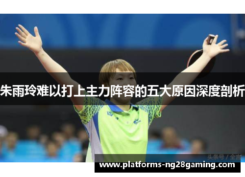 朱雨玲难以打上主力阵容的五大原因深度剖析 朱雨玲难以打上主力阵容的五大原因深度剖析