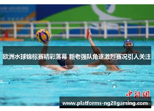 欧洲水球锦标赛精彩落幕 新老强队角逐激烈赛况引人关注