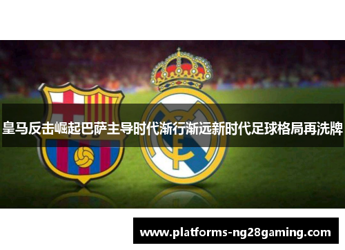 皇马反击崛起巴萨主导时代渐行渐远新时代足球格局再洗牌