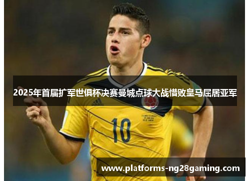 2025年首届扩军世俱杯决赛曼城点球大战惜败皇马屈居亚军