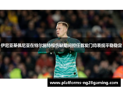 伊尼亚基佩尼亚在特尔施特根伤缺期间担任首发门将表现平稳稳定 伊尼亚基佩尼亚在特尔施特根伤缺期间担任首发门将表现平稳稳定