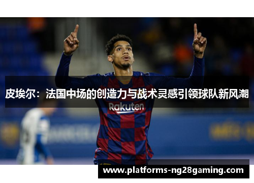 皮埃尔：法国中场的创造力与战术灵感引领球队新风潮