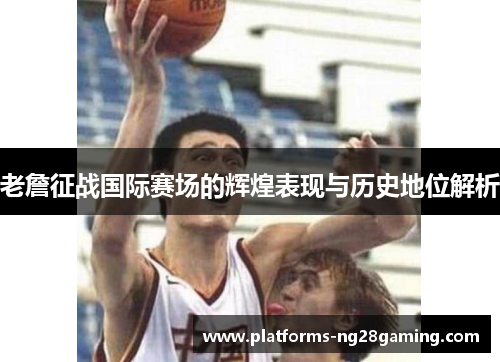 老詹征战国际赛场的辉煌表现与历史地位解析