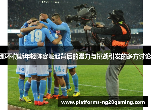 那不勒斯年轻阵容崛起背后的潜力与挑战引发的多方讨论 那不勒斯年轻阵容崛起背后的潜力与挑战引发的多方讨论