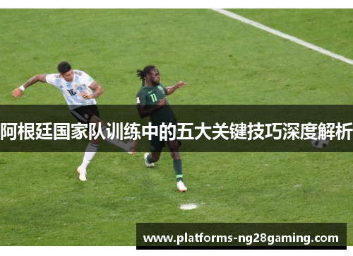 阿根廷国家队训练中的五大关键技巧深度解析 阿根廷国家队训练中的五大关键技巧深度解析