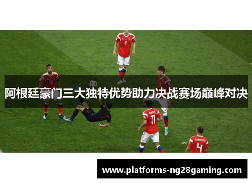 阿根廷豪门三大独特优势助力决战赛场巅峰对决 阿根廷豪门三大独特优势助力决战赛场巅峰对决