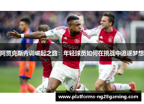 阿贾克斯青训崛起之路:年轻球员如何在挑战中追逐梦想 阿贾克斯青训崛起之路:年轻球员如何在挑战中追逐梦想