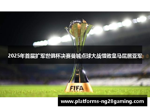 2025年首届扩军世俱杯决赛曼城点球大战惜败皇马屈居亚军 2025年首届扩军世俱杯决赛曼城点球大战惜败皇马屈居亚军