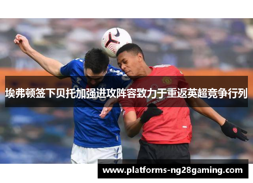 埃弗顿签下贝托加强进攻阵容致力于重返英超竞争行列 埃弗顿签下贝托加强进攻阵容致力于重返英超竞争行列