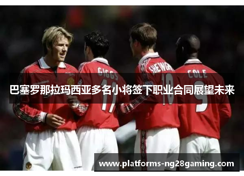巴塞罗那拉玛西亚多名小将签下职业合同展望未来 巴塞罗那拉玛西亚多名小将签下职业合同展望未来
